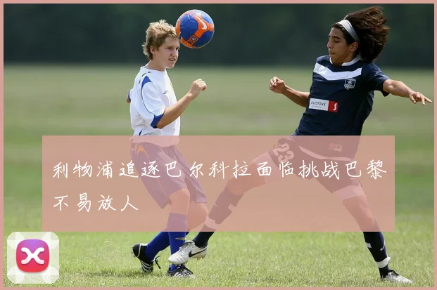 利物浦追逐巴尔科拉面临挑战巴黎不易放人