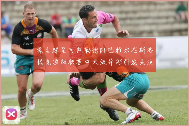 蒙古球星冈包勒德冈巴雅尔在斯洛伐克顶级联赛中大放异彩引发关注