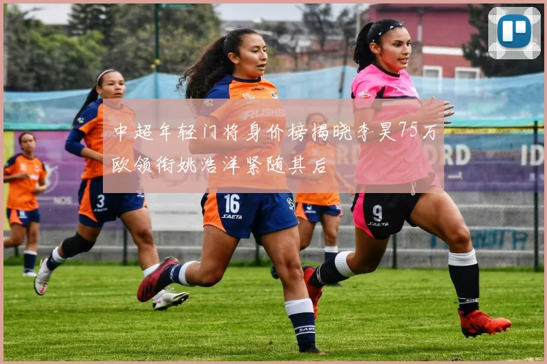 中超年轻门将身价榜揭晓李昊75万欧领衔姚浩洋紧随其后
