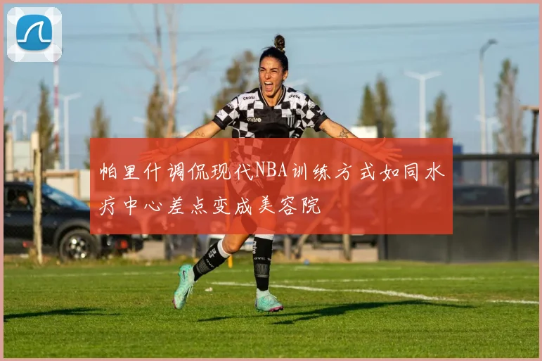 帕里什调侃现代NBA训练方式如同水疗中心差点变成美容院