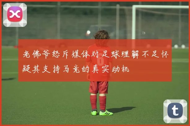 老佛爷怒斥媒体对足球理解不足怀疑其支持马竞的真实动机