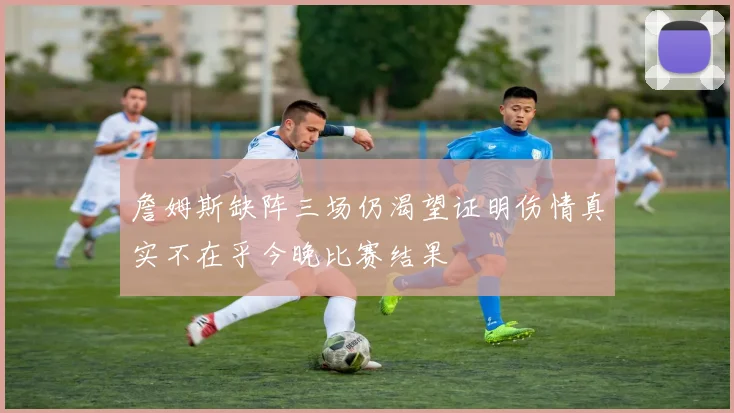 詹姆斯缺阵三场仍渴望证明伤情真实不在乎今晚比赛结果