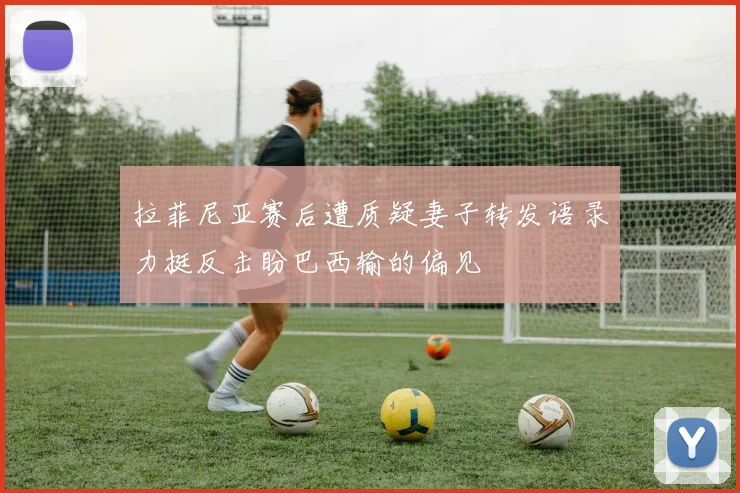 拉菲尼亚赛后遭质疑妻子转发语录力挺反击盼巴西输的偏见