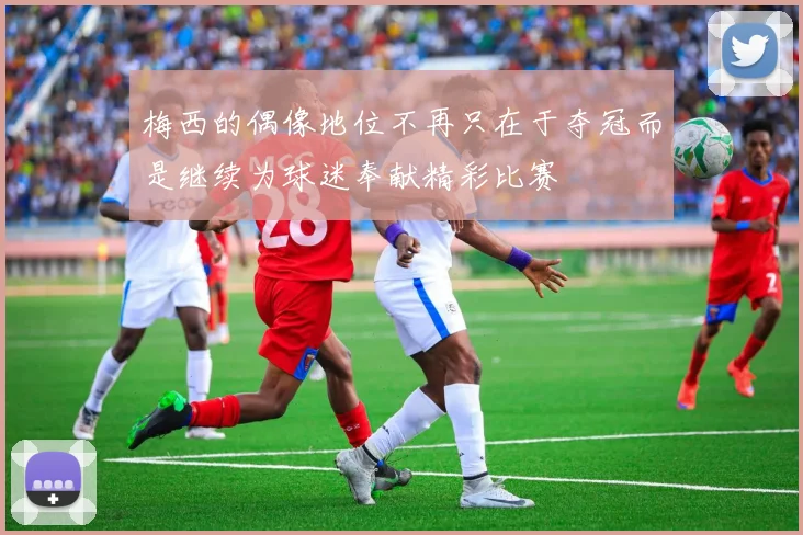 梅西的偶像地位不再只在于夺冠而是继续为球迷奉献精彩比赛