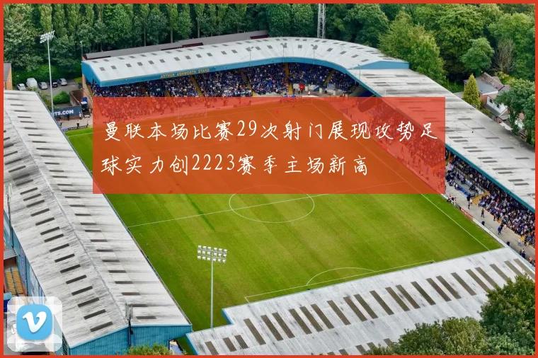 曼联本场比赛29次射门展现攻势足球实力创2223赛季主场新高