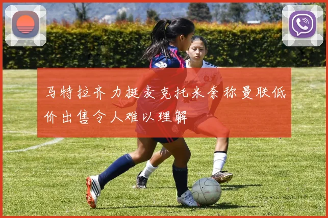 马特拉齐力挺麦克托米奈称曼联低价出售令人难以理解