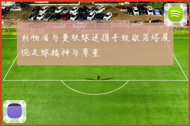 利物浦与曼联球迷携手致敬若塔展现足球精神与尊重