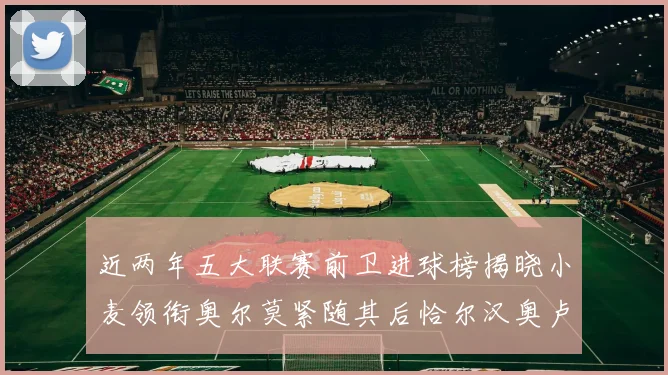 近两年五大联赛前卫进球榜揭晓小麦领衔奥尔莫紧随其后恰尔汉奥卢与埃泽表现抢眼