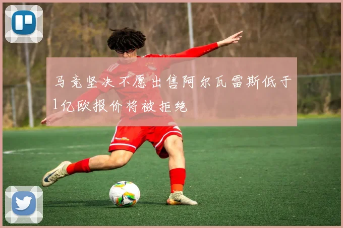 马竞坚决不愿出售阿尔瓦雷斯低于1亿欧报价将被拒绝