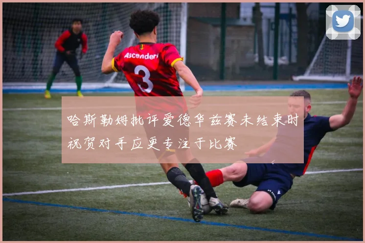 哈斯勒姆批评爱德华兹赛未结束时祝贺对手应更专注于比赛