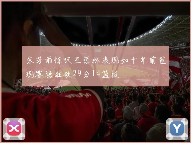 朱芳雨惊叹王哲林表现如十年前重现赛场狂砍29分14篮板