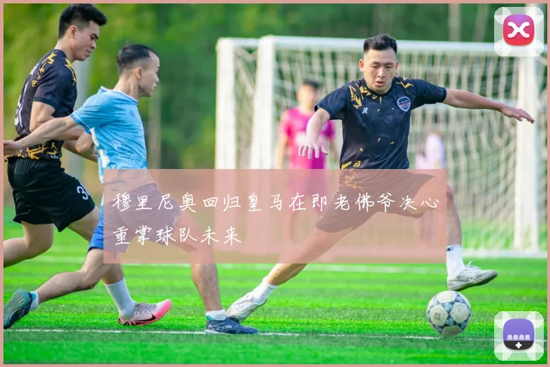 穆里尼奥回归皇马在即老佛爷决心重掌球队未来