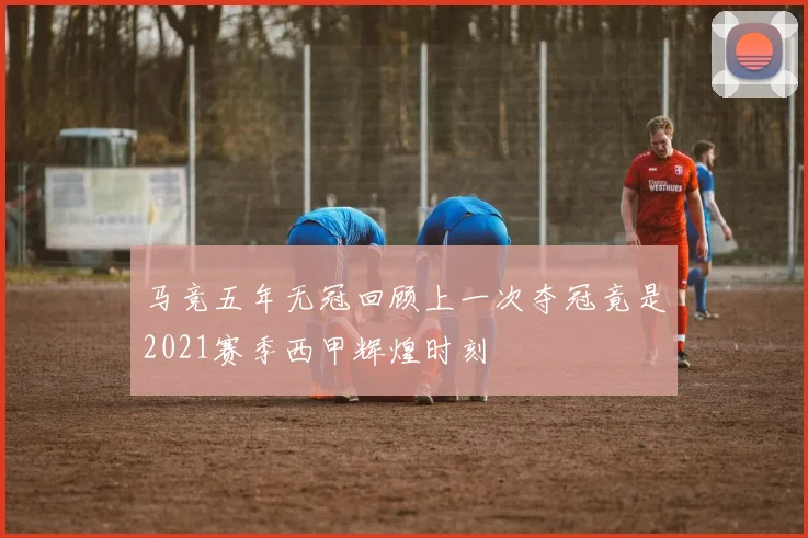 马竞五年无冠回顾上一次夺冠竟是2021赛季西甲辉煌时刻