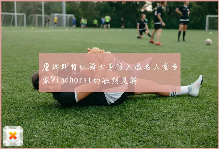詹姆斯将以骑士身份入选名人堂专家Windhorst的独到见解