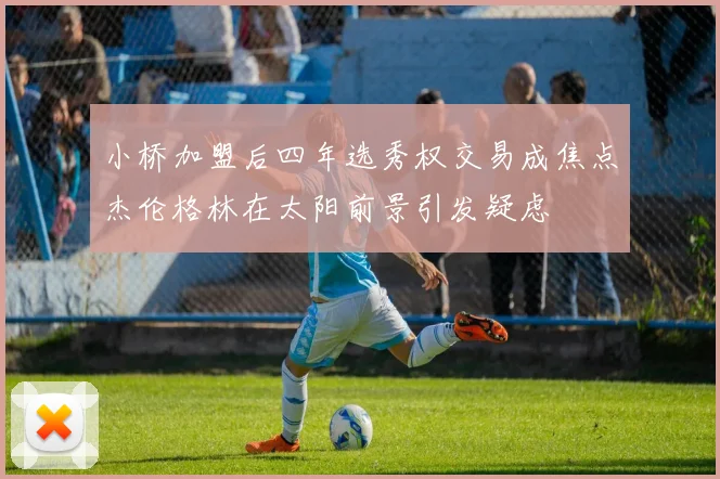 小桥加盟后四年选秀权交易成焦点杰伦格林在太阳前景引发疑虑