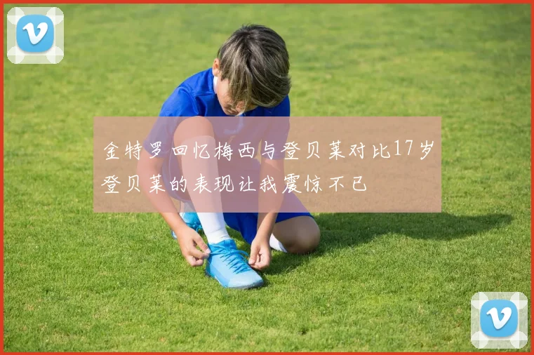 金特罗回忆梅西与登贝莱对比17岁登贝莱的表现让我震惊不已