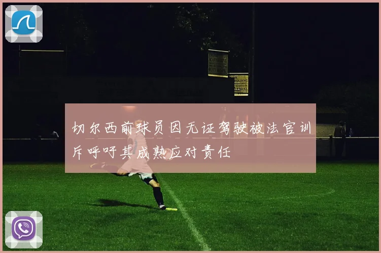 切尔西前球员因无证驾驶被法官训斥呼吁其成熟应对责任