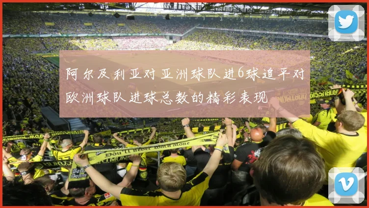 阿尔及利亚对亚洲球队进6球追平对欧洲球队进球总数的精彩表现