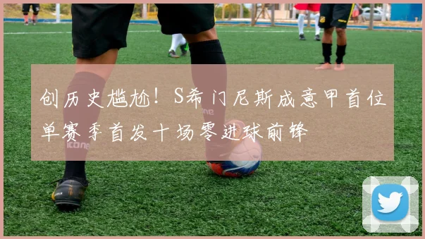 创历史尴尬！S希门尼斯成意甲首位单赛季首发十场零进球前锋