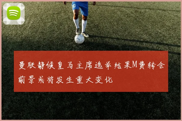 曼联静候皇马主席选举结果M费转会前景或将发生重大变化