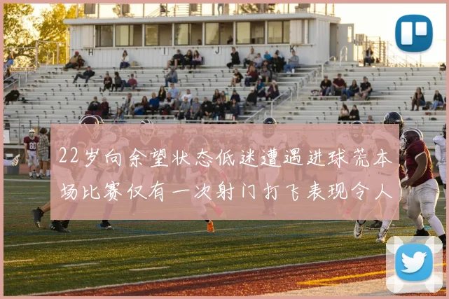22岁向余望状态低迷遭遇进球荒本场比赛仅有一次射门打飞表现令人失望