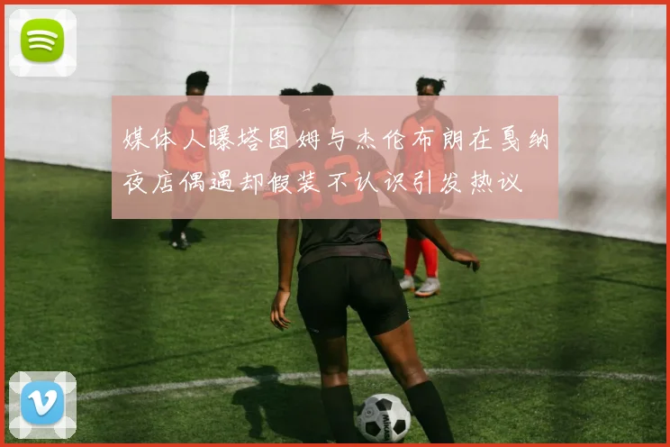 媒体人曝塔图姆与杰伦布朗在戛纳夜店偶遇却假装不认识引发热议