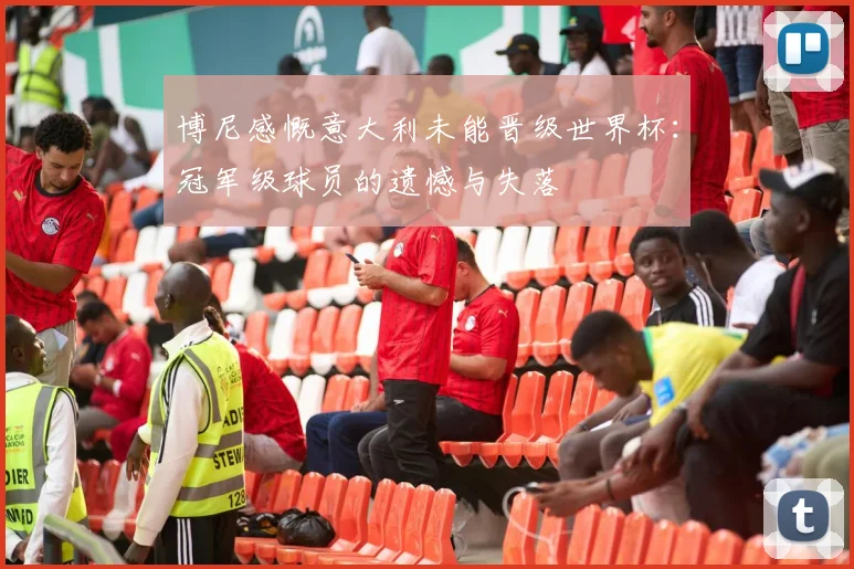 博尼感慨意大利未能晋级世界杯：冠军级球员的遗憾与失落