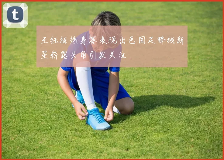 王钰栋热身赛表现出色国足锋线新星崭露头角引发关注